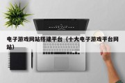 电子游戏网站搭建平台（十大电子游戏平台网站）